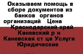 Оказываем помощь в сборе документов из банков, органов, организаций › Цена ­ 1 000 - Краснодарский край, Каневский р-н, Каневская ст-ца Услуги » Юридические   